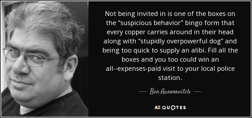 Not being invited in is one of the boxes on the “suspicious behavior” bingo form that every copper carries around in their head along with “stupidly overpowerful dog” and being too quick to supply an alibi. Fill all the boxes and you too could win an all-­expenses-paid visit to your local police station. - Ben Aaronovitch