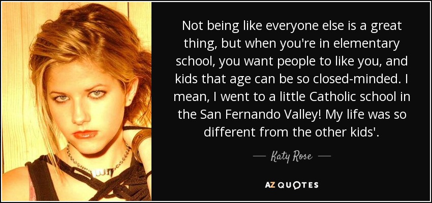 Not being like everyone else is a great thing, but when you're in elementary school, you want people to like you, and kids that age can be so closed-minded. I mean, I went to a little Catholic school in the San Fernando Valley! My life was so different from the other kids'. - Katy Rose