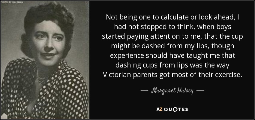 Not being one to calculate or look ahead, I had not stopped to think, when boys started paying attention to me, that the cup might be dashed from my lips, though experience should have taught me that dashing cups from lips was the way Victorian parents got most of their exercise. - Margaret Halsey