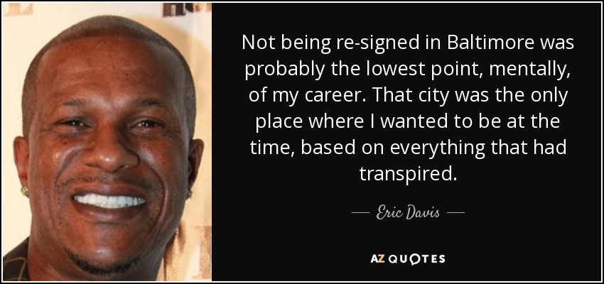 Not being re-signed in Baltimore was probably the lowest point, mentally, of my career. That city was the only place where I wanted to be at the time, based on everything that had transpired. - Eric Davis