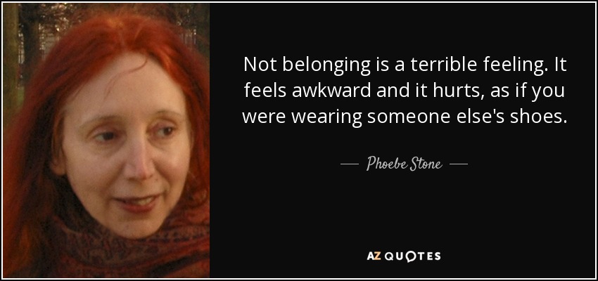 Not belonging is a terrible feeling. It feels awkward and it hurts, as if you were wearing someone else's shoes. - Phoebe Stone
