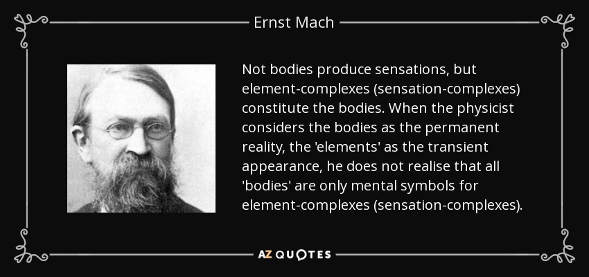 Not bodies produce sensations, but element-complexes (sensation-complexes) constitute the bodies. When the physicist considers the bodies as the permanent reality, the 'elements' as the transient appearance, he does not realise that all 'bodies' are only mental symbols for element-complexes (sensation-complexes). - Ernst Mach