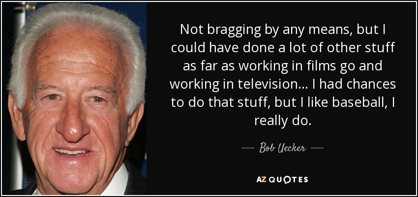 Not bragging by any means, but I could have done a lot of other stuff as far as working in films go and working in television... I had chances to do that stuff, but I like baseball, I really do. - Bob Uecker