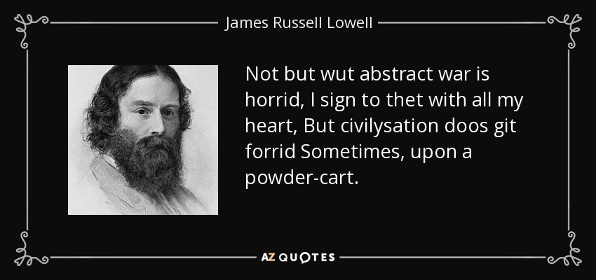 Not but wut abstract war is horrid, I sign to thet with all my heart, But civilysation doos git forrid Sometimes, upon a powder-cart. - James Russell Lowell