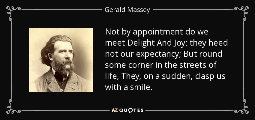 Not by appointment do we meet Delight And Joy; they heed not our expectancy; But round some corner in the streets of life, They, on a sudden, clasp us with a smile. - Gerald Massey