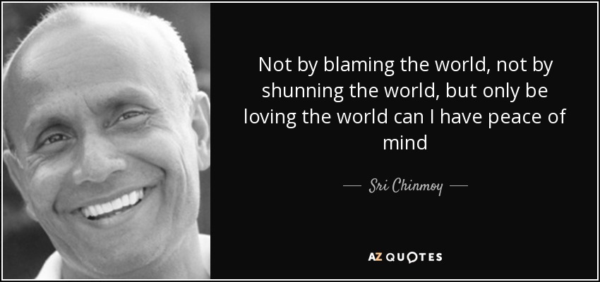 Not by blaming the world, not by shunning the world, but only be loving the world can I have peace of mind - Sri Chinmoy