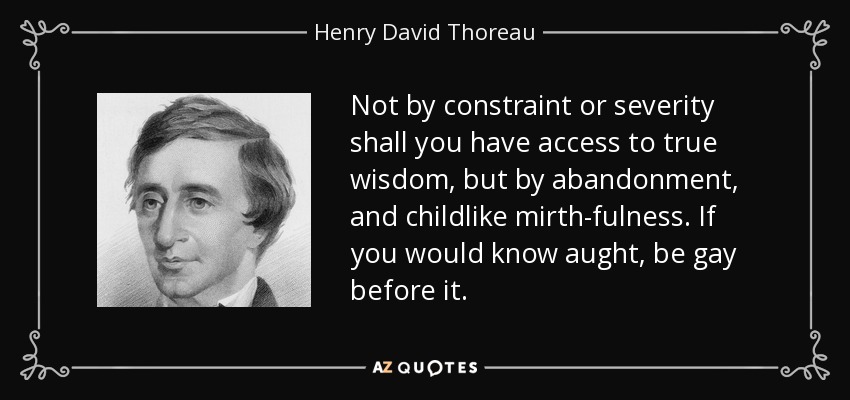 Not by constraint or severity shall you have access to true wisdom, but by abandonment, and childlike mirth-fulness. If you would know aught, be gay before it. - Henry David Thoreau