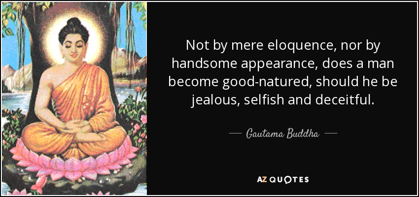 Not by mere eloquence, nor by handsome appearance, does a man become good-natured, should he be jealous, selfish and deceitful. - Gautama Buddha