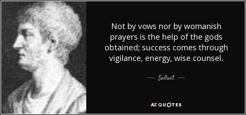 Not by vows nor by womanish prayers is the help of the gods obtained; success comes through vigilance, energy, wise counsel. - Sallust