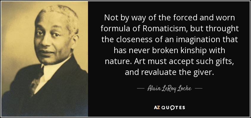 Not by way of the forced and worn formula of Romaticism, but throught the closeness of an imagination that has never broken kinship with nature. Art must accept such gifts, and revaluate the giver. - Alain LeRoy Locke