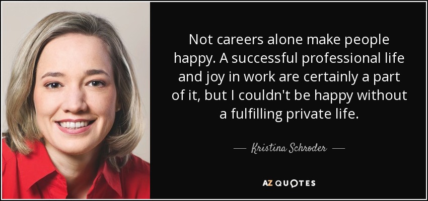 Not careers alone make people happy. A successful professional life and joy in work are certainly a part of it, but I couldn't be happy without a fulfilling private life. - Kristina Schroder