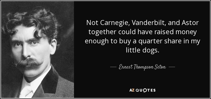 Not Carnegie, Vanderbilt, and Astor together could have raised money enough to buy a quarter share in my little dogs. - Ernest Thompson Seton