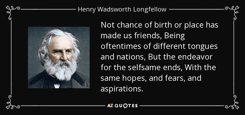 Not chance of birth or place has made us friends, Being oftentimes of different tongues and nations, But the endeavor for the selfsame ends, With the same hopes, and fears, and aspirations. - Henry Wadsworth Longfellow