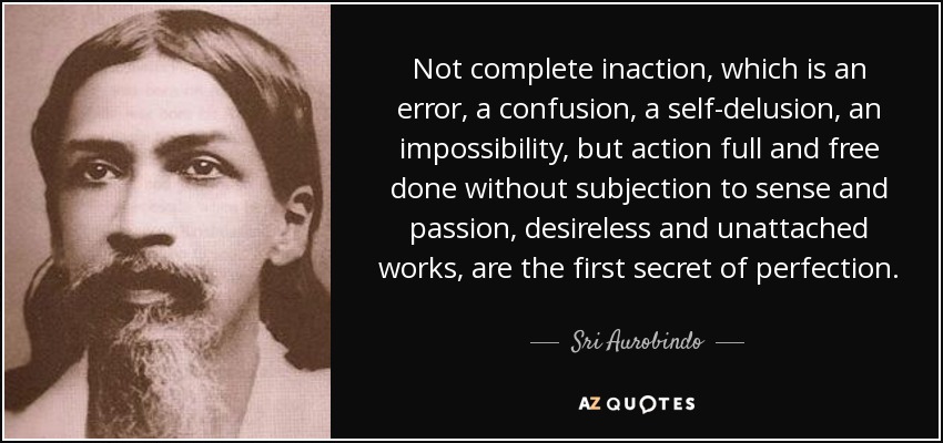 Not complete inaction, which is an error, a confusion, a self-delusion, an impossibility, but action full and free done without subjection to sense and passion, desireless and unattached works, are the first secret of perfection. - Sri Aurobindo