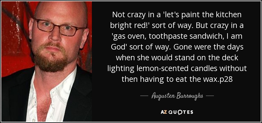 Not crazy in a 'let's paint the kitchen bright red!' sort of way. But crazy in a 'gas oven, toothpaste sandwich, I am God' sort of way. Gone were the days when she would stand on the deck lighting lemon-scented candles without then having to eat the wax.p28 - Augusten Burroughs