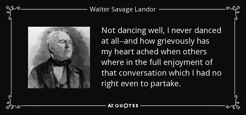 Not dancing well, I never danced at all--and how grievously has my heart ached when others where in the full enjoyment of that conversation which I had no right even to partake. - Walter Savage Landor