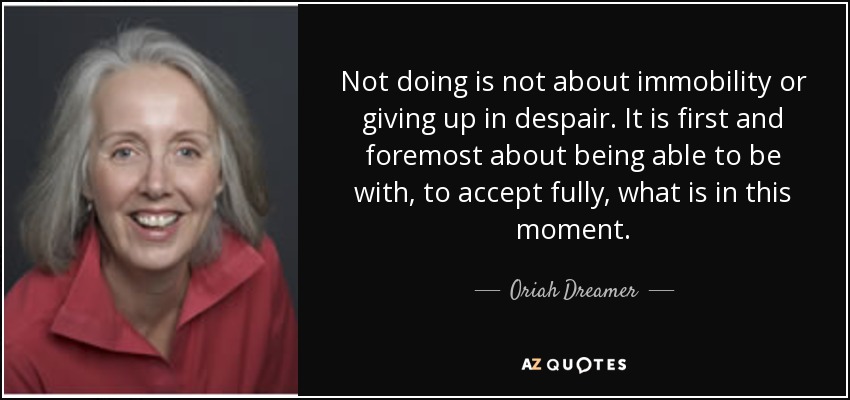 Not doing is not about immobility or giving up in despair. It is first and foremost about being able to be with, to accept fully, what is in this moment. - Oriah Dreamer