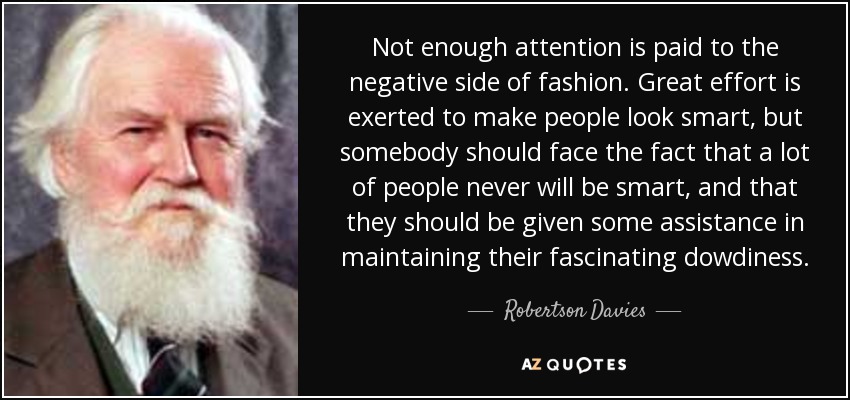 Not enough attention is paid to the negative side of fashion. Great effort is exerted to make people look smart, but somebody should face the fact that a lot of people never will be smart, and that they should be given some assistance in maintaining their fascinating dowdiness. - Robertson Davies