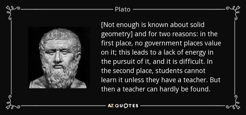 [Not enough is known about solid geometry] and for two reasons: in the first place, no government places value on it; this leads to a lack of energy in the pursuit of it, and it is difficult. In the second place, students cannot learn it unless they have a teacher. But then a teacher can hardly be found. - Plato