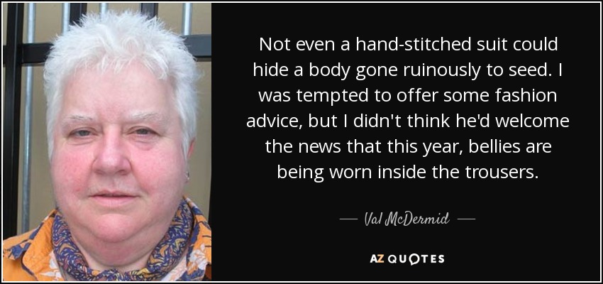 Not even a hand-stitched suit could hide a body gone ruinously to seed. I was tempted to offer some fashion advice, but I didn't think he'd welcome the news that this year, bellies are being worn inside the trousers. - Val McDermid