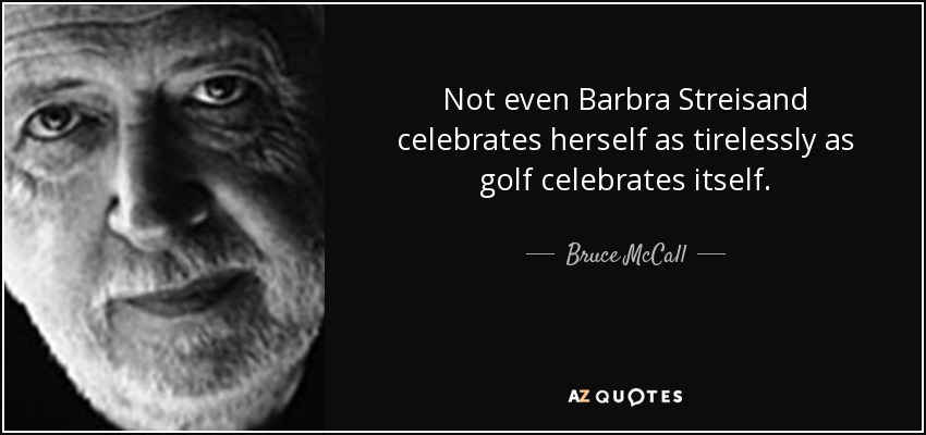 Not even Barbra Streisand celebrates herself as tirelessly as golf celebrates itself. - Bruce McCall