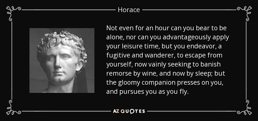 Not even for an hour can you bear to be alone, nor can you advantageously apply your leisure time, but you endeavor, a fugitive and wanderer, to escape from yourself, now vainly seeking to banish remorse by wine, and now by sleep; but the gloomy companion presses on you, and pursues you as you fly. - Horace