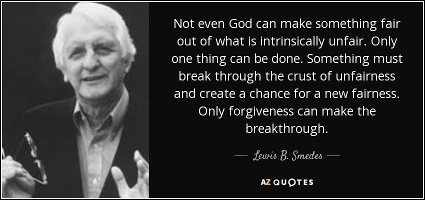 Not even God can make something fair out of what is intrinsically unfair. Only one thing can be done. Something must break through the crust of unfairness and create a chance for a new fairness. Only forgiveness can make the breakthrough. - Lewis B. Smedes