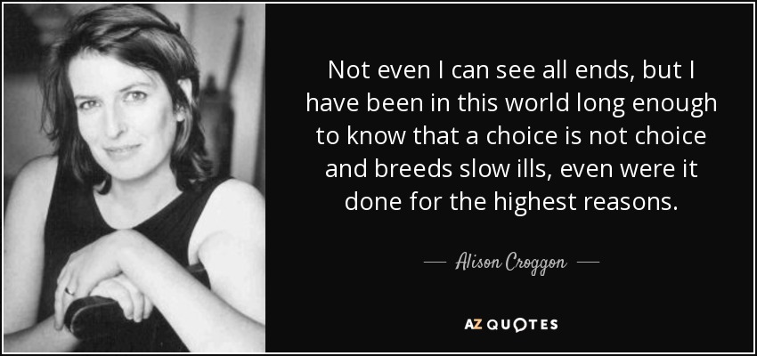 Not even I can see all ends, but I have been in this world long enough to know that a choice is not choice and breeds slow ills, even were it done for the highest reasons. - Alison Croggon