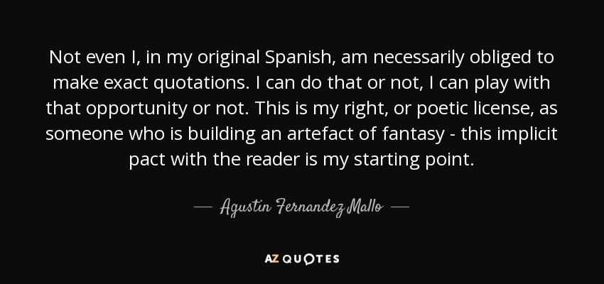 Not even I, in my original Spanish, am necessarily obliged to make exact quotations. I can do that or not, I can play with that opportunity or not. This is my right, or poetic license, as someone who is building an artefact of fantasy - this implicit pact with the reader is my starting point. - Agustin Fernandez Mallo