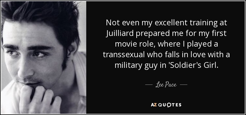 Not even my excellent training at Juilliard prepared me for my first movie role, where I played a transsexual who falls in love with a military guy in 'Soldier's Girl. - Lee Pace