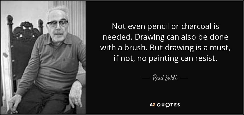 Not even pencil or charcoal is needed. Drawing can also be done with a brush. But drawing is a must, if not, no painting can resist. - Raul Soldi
