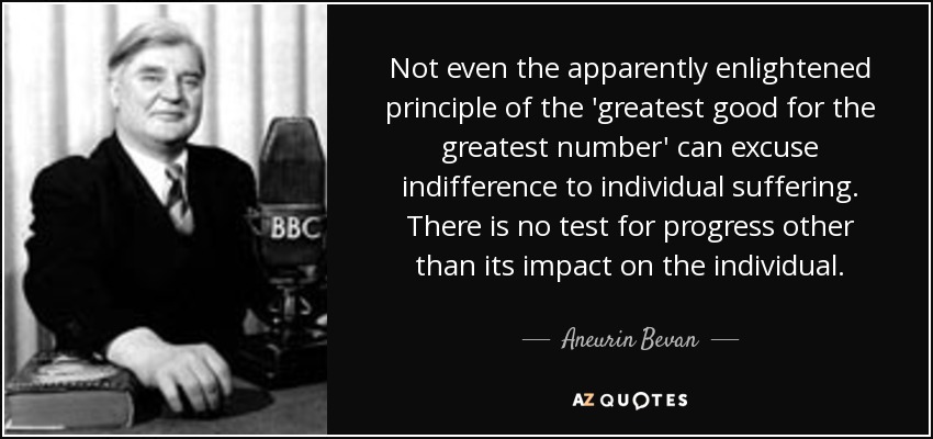 Not even the apparently enlightened principle of the 'greatest good for the greatest number' can excuse indifference to individual suffering. There is no test for progress other than its impact on the individual. - Aneurin Bevan