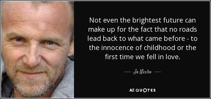 Not even the brightest future can make up for the fact that no roads lead back to what came before - to the innocence of childhood or the first time we fell in love. - Jo Nesbo