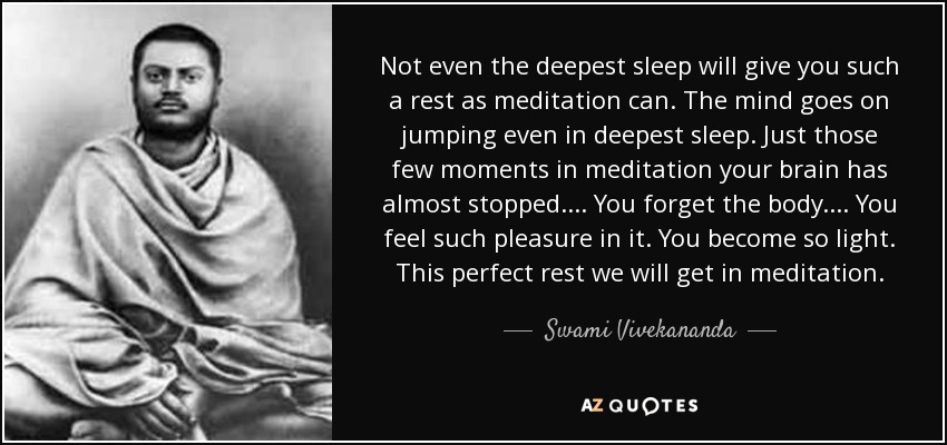 Not even the deepest sleep will give you such a rest as meditation can. The mind goes on jumping even in deepest sleep. Just those few moments in meditation your brain has almost stopped. ... You forget the body. ... You feel such pleasure in it. You become so light. This perfect rest we will get in meditation. - Swami Vivekananda