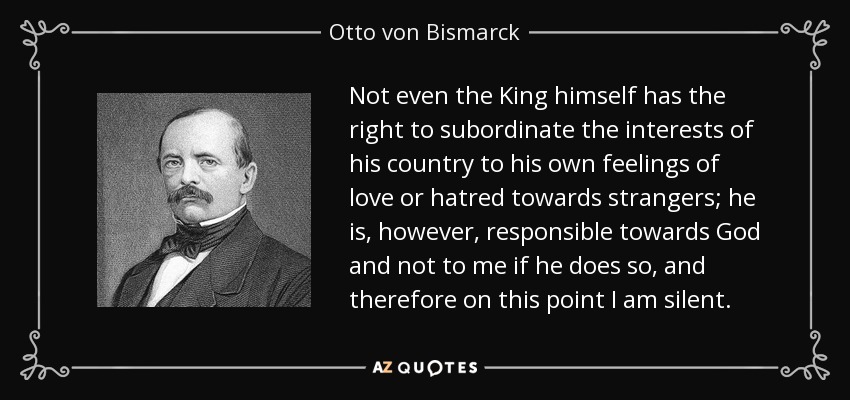 Not even the King himself has the right to subordinate the interests of his country to his own feelings of love or hatred towards strangers; he is, however, responsible towards God and not to me if he does so, and therefore on this point I am silent. - Otto von Bismarck