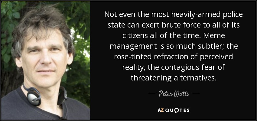 Not even the most heavily-armed police state can exert brute force to all of its citizens all of the time. Meme management is so much subtler; the rose-tinted refraction of perceived reality, the contagious fear of threatening alternatives. - Peter Watts