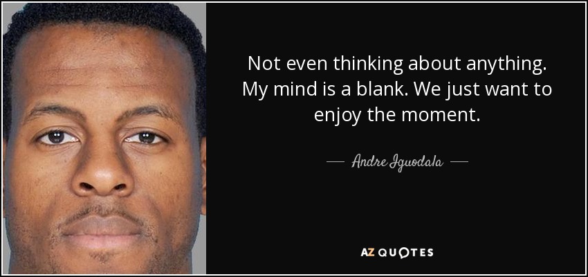 Not even thinking about anything. My mind is a blank. We just want to enjoy the moment. - Andre Iguodala