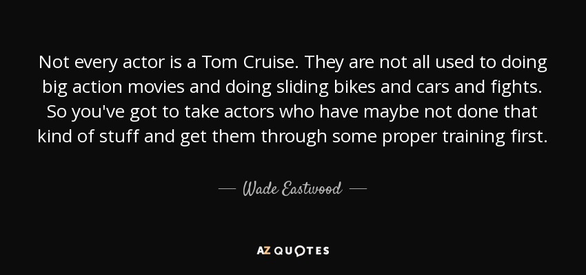 Not every actor is a Tom Cruise. They are not all used to doing big action movies and doing sliding bikes and cars and fights. So you've got to take actors who have maybe not done that kind of stuff and get them through some proper training first. - Wade Eastwood