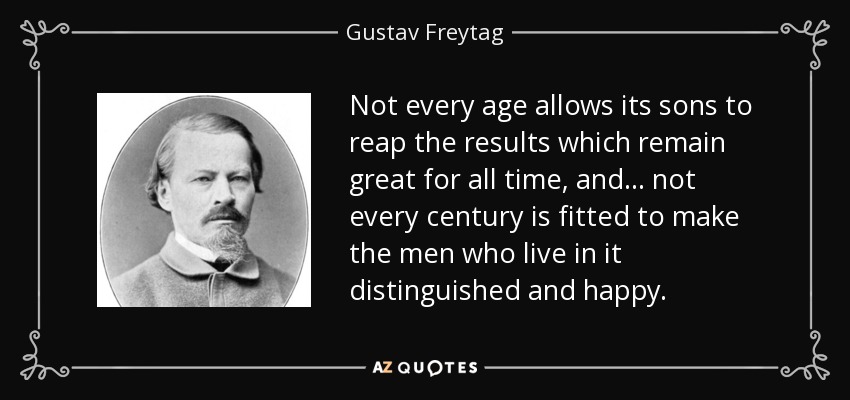 Not every age allows its sons to reap the results which remain great for all time, and . . . not every century is fitted to make the men who live in it distinguished and happy. - Gustav Freytag