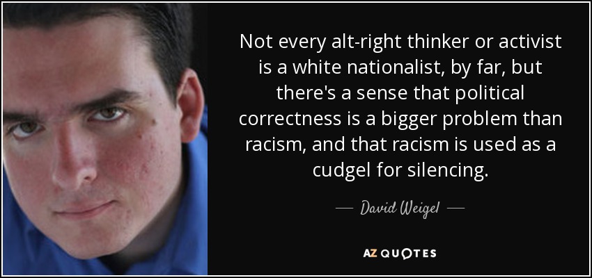 Not every alt-right thinker or activist is a white nationalist, by far, but there's a sense that political correctness is a bigger problem than racism, and that racism is used as a cudgel for silencing. - David Weigel