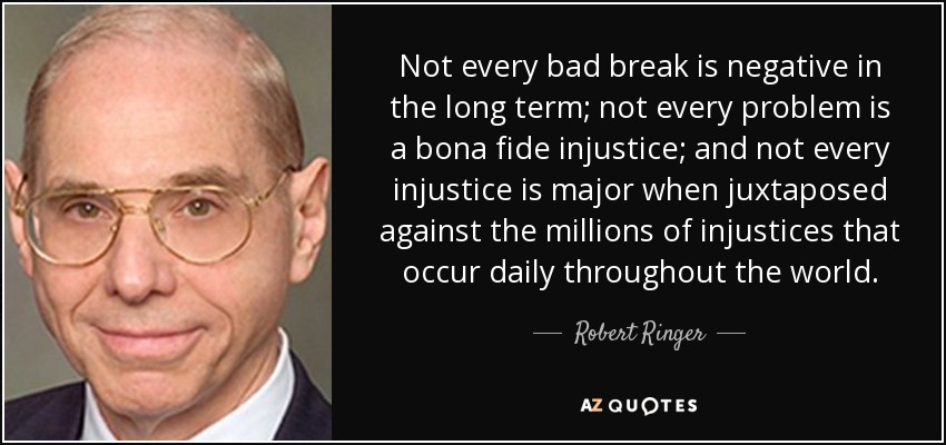 Not every bad break is negative in the long term; not every problem is a bona fide injustice; and not every injustice is major when juxtaposed against the millions of injustices that occur daily throughout the world. - Robert Ringer