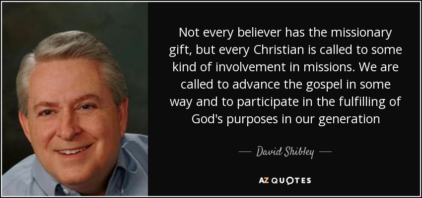 Not every believer has the missionary gift, but every Christian is called to some kind of involvement in missions. We are called to advance the gospel in some way and to participate in the fulfilling of God's purposes in our generation - David Shibley