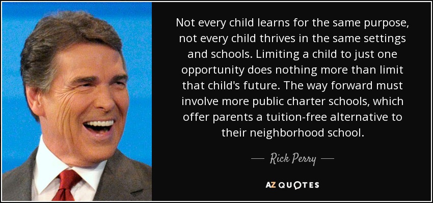 Not every child learns for the same purpose, not every child thrives in the same settings and schools. Limiting a child to just one opportunity does nothing more than limit that child's future. The way forward must involve more public charter schools, which offer parents a tuition-free alternative to their neighborhood school. - Rick Perry