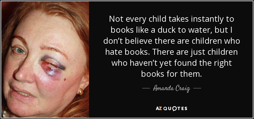 Not every child takes instantly to books like a duck to water, but I don’t believe there are children who hate books. There are just children who haven’t yet found the right books for them. - Amanda Craig