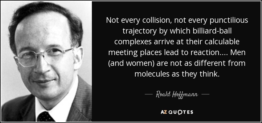 Not every collision, not every punctilious trajectory by which billiard-ball complexes arrive at their calculable meeting places lead to reaction. ... Men (and women) are not as different from molecules as they think. - Roald Hoffmann