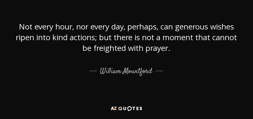 Not every hour, nor every day, perhaps, can generous wishes ripen into kind actions; but there is not a moment that cannot be freighted with prayer. - William Mountford