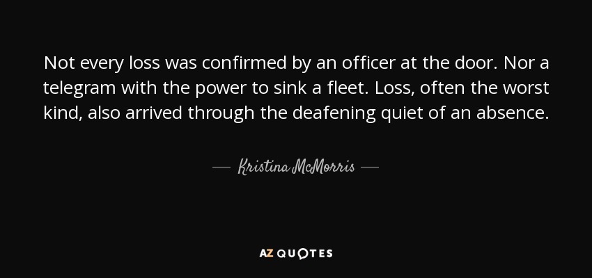 Not every loss was confirmed by an officer at the door. Nor a telegram with the power to sink a fleet. Loss, often the worst kind, also arrived through the deafening quiet of an absence. - Kristina McMorris