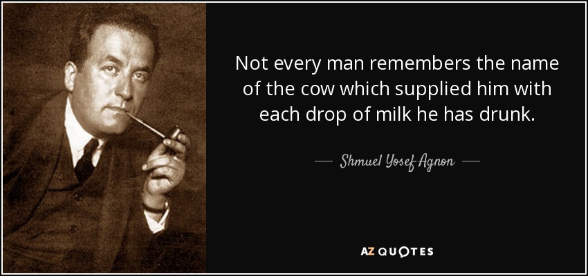 Not every man remembers the name of the cow which supplied him with each drop of milk he has drunk. - Shmuel Yosef Agnon