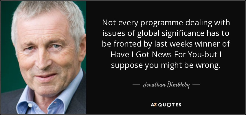 Not every programme dealing with issues of global significance has to be fronted by last weeks winner of Have I Got News For You-but I suppose you might be wrong. - Jonathan Dimbleby