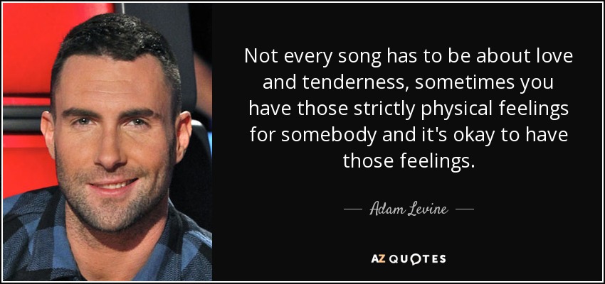 Not every song has to be about love and tenderness, sometimes you have those strictly physical feelings for somebody and it's okay to have those feelings. - Adam Levine